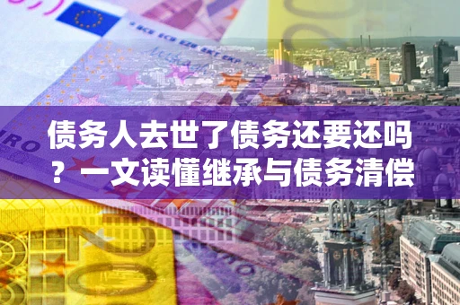 济南债务人去世了债务还要还吗？一文读懂继承与债务清偿