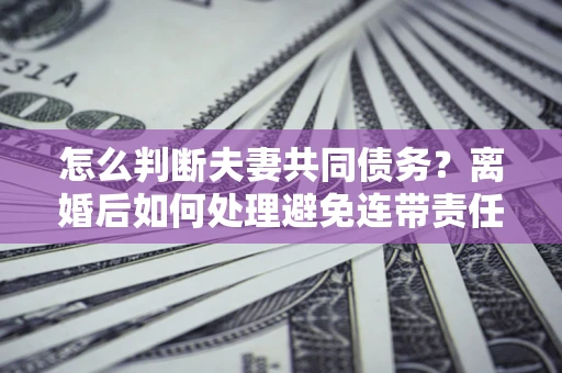济南怎么判断夫妻共同债务？离婚后如何处理避免连带责任？