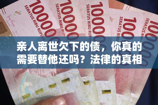 济南亲人离世欠下的债，你真的需要替他还吗？法律的真相或许与你想的不一样